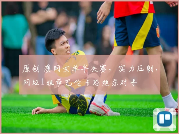 原创 澳网女单半决赛，实力压制，网坛1姐萨巴伦卡恐绝杀对手