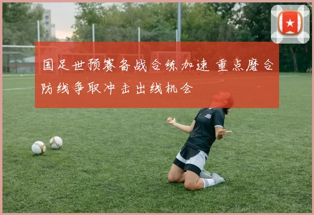 国足世预赛备战合练加速 重点磨合防线争取冲击出线机会