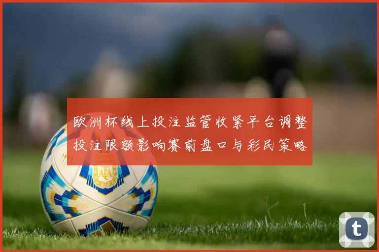 欧洲杯线上投注监管收紧平台调整投注限额影响赛前盘口与彩民策略