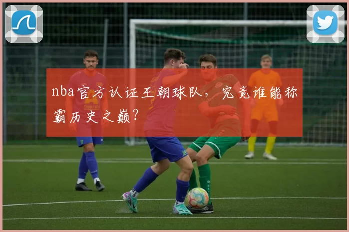nba官方认证王朝球队，究竟谁能称霸历史之巅？