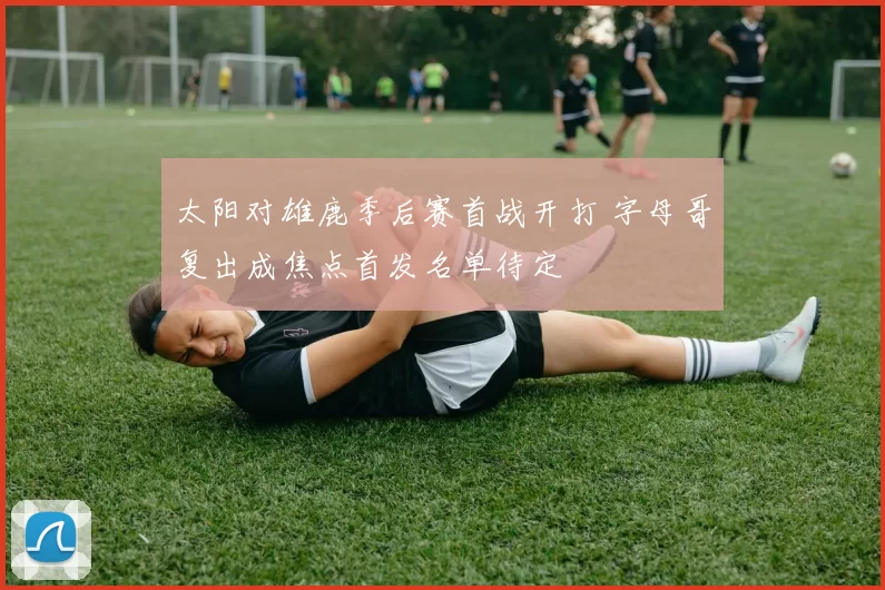 太阳对雄鹿季后赛首战开打 字母哥复出成焦点首发名单待定