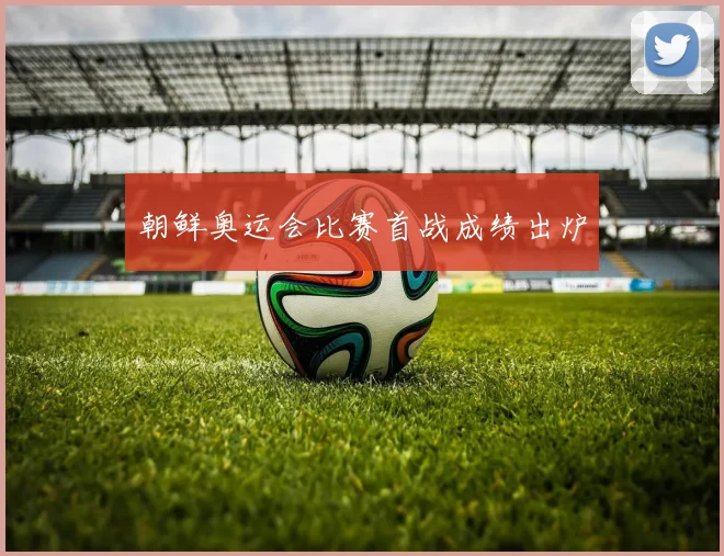 朝鲜奥运会比赛首战成绩出炉