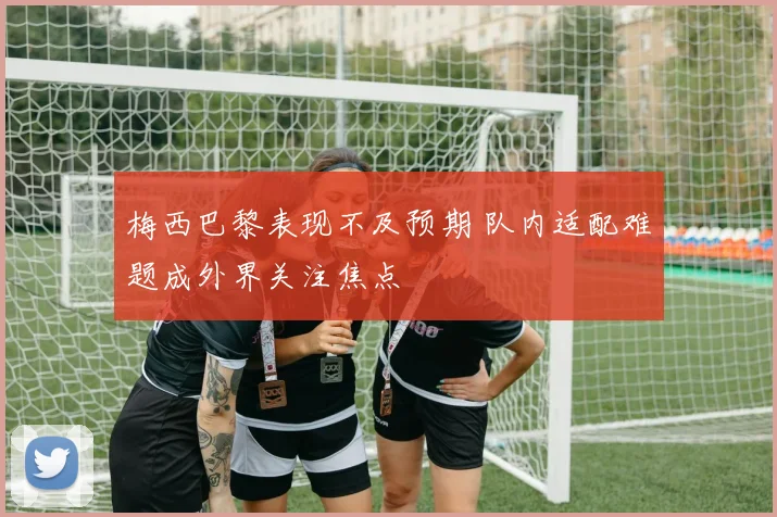 梅西巴黎表现不及预期 队内适配难题成外界关注焦点