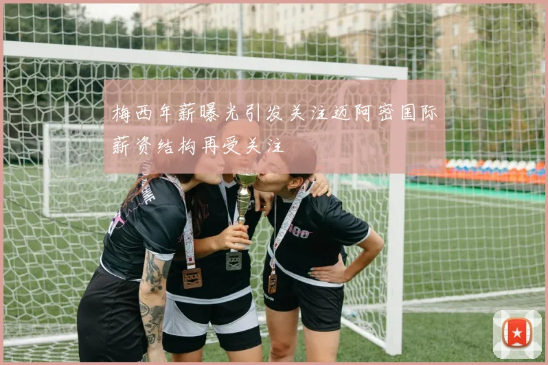 梅西年薪曝光引发关注迈阿密国际薪资结构再受关注