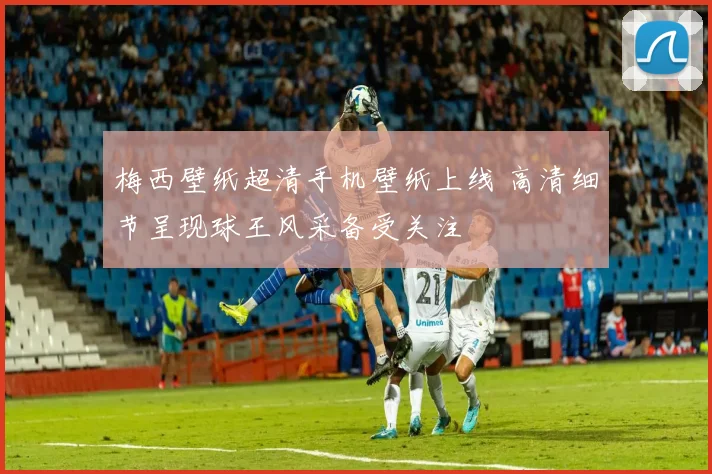梅西壁纸超清手机壁纸上线 高清细节呈现球王风采备受关注