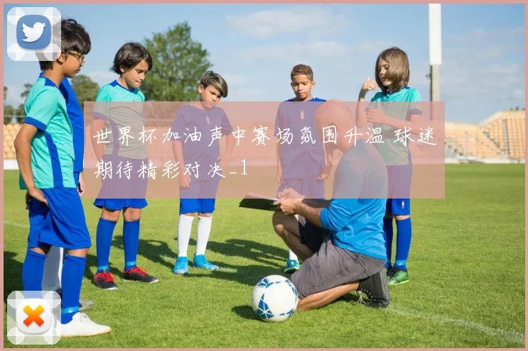世界杯加油声中赛场氛围升温 球迷期待精彩对决_1