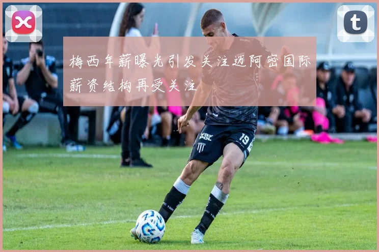 梅西年薪曝光引发关注迈阿密国际薪资结构再受关注