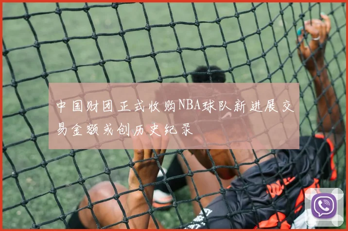 中国财团正式收购NBA球队新进展交易金额或创历史纪录