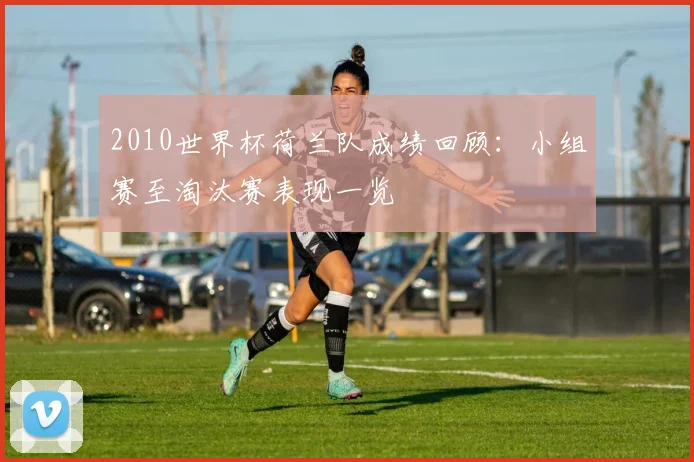 2010世界杯荷兰队成绩回顾:小组赛至淘汰赛表现一览