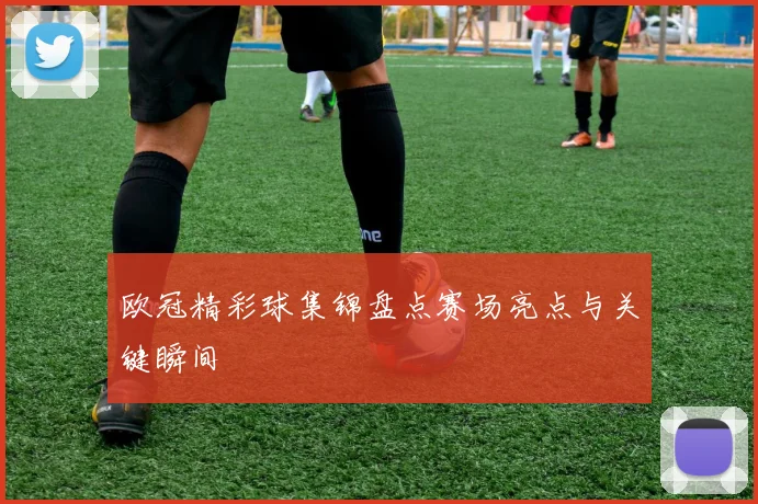 欧冠精彩球集锦盘点赛场亮点与关键瞬间