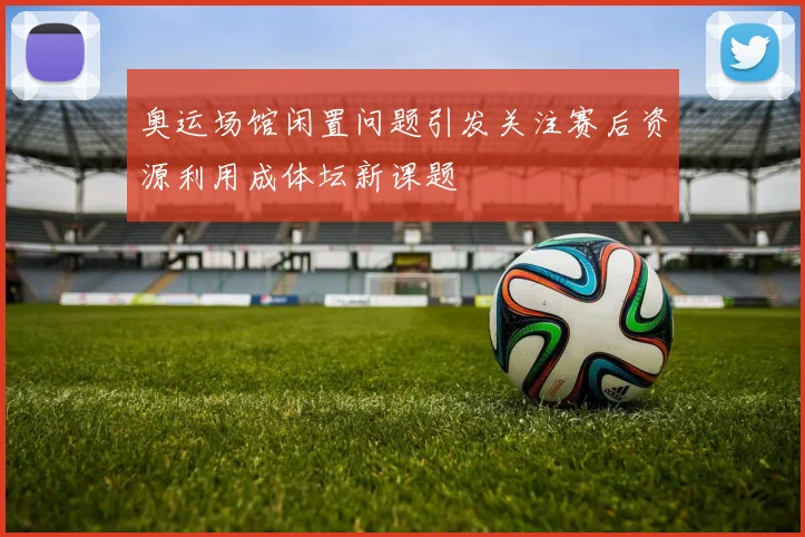 奥运场馆闲置问题引发关注赛后资源利用成体坛新课题